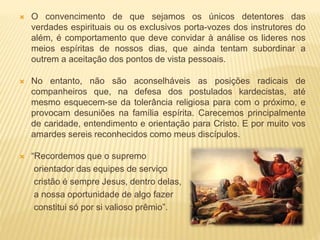  O convencimento de que sejamos os únicos detentores das
verdades espirituais ou os exclusivos porta-vozes dos instrutores do
além, é comportamento que deve convidar à análise os lideres nos
meios espíritas de nossos dias, que ainda tentam subordinar a
outrem a aceitação dos pontos de vista pessoais.
 No entanto, não são aconselháveis as posições radicais de
companheiros que, na defesa dos postulados kardecistas, até
mesmo esquecem-se da tolerância religiosa para com o próximo, e
provocam desuniões na família espírita. Carecemos principalmente
de caridade, entendimento e orientação para Cristo. E por muito vos
amardes sereis reconhecidos como meus discípulos.
 “Recordemos que o supremo
orientador das equipes de serviço
cristão é sempre Jesus, dentro delas,
a nossa oportunidade de algo fazer
constitui só por si valioso prêmio”.
 