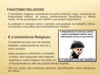 FANATISMO RELIGIOSO
 O fanatismo religioso caracteriza-se pela aceitação cega, resultante da
imaturidade interior, do pouco conhecimento doutrinário e, desse
modo, torna-se perigoso ao neófito e ao próprio Espiritismo.
 A evolução é sempre lenta e sempre conquistada no trabalho íntimo,
no estudo e na prática dos ensinamentos cristãos.
 E a Intolerância Religiosa
A intolerância para com as demais
religiões, esquecendo-se que só o
amor constrói.
 Jesus pregava e distribuía a caridade
a todos, sem perguntar nem separar
segundo o credo religioso de cada um,
principalmente no seio da própria família espirita.
 “Só por muito nos amarmos seremos reconhecidos como discípulos
de Jesus”.
 