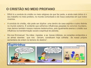 O CRISTÃO NO MEIO PROFANO
 Difícil é a conduta do cristão no meio religioso de que faz parte, e ainda mais árduo é o
seu trabalho no meio profano, no mundo conturbado e de maus costumes em que todos
vivemos.
 A conduta do cristão, não pode ser dúplice: uma dentro da casa espirita e outra distinta
no mundo externo. É evidente que sofremos influências pesadas no convívio mundano,
mas damos também nossos maiores testemunhos, pois igualmente exerce o cristão sua
influência na transformação social e espiritual do planeta.
 Diz-nos Emmanuel: “As mãos ingratas e as bocas infelizes, os corações enrijecidos e
as almas doentes que nos cercam, constituem hoje colheita de nossa própria
sementeira de ontem no terreno do destino”.
 