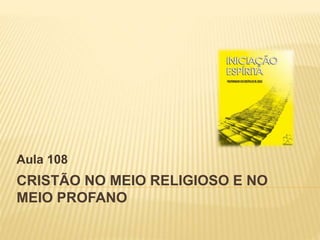 CRISTÃO NO MEIO RELIGIOSO E NO
MEIO PROFANO
Aula 108
 