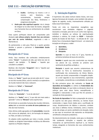 EAE 111 – INICIAÇÃO ESPIRITUAL


4.

Sradha - Confiança no mestre e em si
mesmo,
sem
fanatismo,
mas
racionalmente,
buscando
sempre
comprovação dos fatos, fenômenos e
progressos alcançados.
Anelo pela vida espiritual superior: isto é, desejo
de integrar-se na vida maior do Cosmo, alargando
seus horizontes face ao conhecimento da unidade
em Deus.

Estas quatro perfeiçoes devem ser conquistadas pelo
discípulo com esforço próprio, fazendo face aos entraves
que vem do carma individual, resgatando a este e
libertando-se.
Os pertencentes a este grau filiam-se a quatro grandes
divisões e passam a pertencer à Fraternidade Oculta
Universal.

Discípulo do 3° Grau
Hindu: Seus membros são conhecidos simbolicamente
como: “Cisnes”- “o pássaro da vida, que toma seu voo no
espaço”; são também - “O Stansa” – “aqueles que
concebem a unidade”;
Budistas: são chamados “Anagamin”, isto é, “aqueles que
não mais renascem”.

Discípulo do 4º Grau
Hindu: é o “Santo” “aquele que já esta além do Eu”: movese nos três mundos (físico, astral e mental) e os esplendores
do mundo material não mais o seduzem.
Budista: é o “Arhat”, o “Veneravel”.

Discípulo do 5º Grau
Hindu: é o “Jivamukta” – “o ser de vida livre”.
Budistas: é o “Aseka”, isto é, “o que não tem mais nada a
aprender”: entra no “Nirvana” como espirito livre.
Ali terminam as ascensões humanas dos mundos inferiores,
acima dele se estendem as cortes de seres poderosos que
não são mais humanos.
Estes últimos estão agrupados em 5 comunidades, havendo
três centros de adeptado, isto é, de formação de adeptos,
no Tibet, em Gobi e no Himavat.
Os adeptos estão espalhados por todo o mundo, vivendo
isolados ou dirigindo fraternidades iniciáticas de diferentes
aspectos ou filiações religiosas.

2. Iniciação Espírita
O Espiritismo não adota nenhum destes títulos, nem essa
rigorosa hierarquia de iniciação, como também não adota o
regime de segredo, oculto, invariavelmente utilizado por
todas essas fraternidades.
Tendo em vista os imperativos evangélicos que
caracterizam suas atividades religiosas e julgando
necessária a iniciação, para dar-se um cunho mais rigoroso,
metódico e idealista ao esforço de espiritualização
individual e coletiva, foi criado na FEESP – Federação
Espírita do Estado de São Paulo – na década de 50 - cujo
diretor fora o Comandante Edgard Armond - um sistema de
iniciação em três graus, a saber:
1.
2.
3.

Aprendizes,
Servidores e
Discípulos.

Aprendiz é o que se inicia no 1° grau, fazendo as
primeiras tentativas de busca do caminho;
Servidor é aquele que esta construindo sua morada
nos planos de Luz, servindo ao próximo com
sentimento de perfeita caridade, e
Discípulo é aquele que assumiu compromissos de
realizar na Terra os testemunhos necessários á
confirmação dos ensinamentos do Divino Mestre;
aquele que tendo compreendido o Evangelho dispõese a viver segundo os seus ensinamentos, superando
as tentações, conveniências e comodidades do mundo.
Os dois primeiros graus são realizados na Escola de
Aprendizes de Evangelho e o último na Fraternidade dos
Discípulos de Jesus, em que todos os discípulos devem se
esforçar para viver dessa forma, exemplificando o
Evangelho e executando o mais que lhes for possível, a
vontade do Cristo planetário.
Na Escola de Aprendizes foi feita a preparação de corpo e
de espirito nos dois graus inferiores, as mentes foram
esclarecidas e regras foram dadas para a purificação de
corpo, disciplinamento de hábitos e costumes, combate
aos vícios e defeitos morais. Entretanto, como a maioria
ainda não atingiu um ponto satisfatório de elevação, todos
os que aqui se encontram são aspirantes ao discipulado,
semelhante a discípulos probatórios.
No desenvolvimento da iniciação, neste grau os discípulos
irão recebendo instruções a respeito das práticas
necessárias ao aprimoramento espiritual e, ao mesmo
tampo, alargando os horizontes dos seus conhecimentos
intelectuais.

2

 