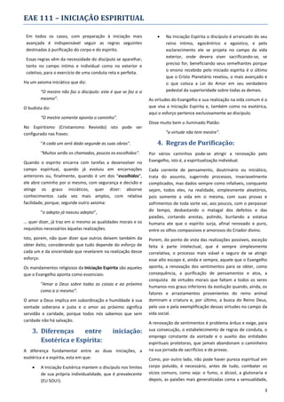 EAE 111 – INICIAÇÃO ESPIRITUAL
Em todos os casos, com preparação à iniciação mais
avançada é indispensável seguir as regras seguintes
destinadas à purificação do corpo e do espirito.
Essas regras vêm da necessidade do discípulo se aparelhar,
tanto no campo intimo e individual como no exterior e
coletivo, para o exercício de uma conduta reta e perfeita.
Ha um axioma iniciático que diz:
“O mestre não faz o discípulo: este é que se faz a si
mesmo”.
O budista diz:
“O mestre somente aponta o caminho”.
No Espiritismo (Cristianismo Revivido) isto pode ser
configurado nas frases:
“A cada um será dado segunde as suas obras".
“Muitos serão os chamados, poucos os escolhidos".
Quando o espirito encarna com tarefas a desenvolver no
campo espiritual, quando já evoluiu em encarnações
anteriores ou, finalmente, quando é um dos “escolhidos”,
ele abre caminho por si mesmo, com segurança e decisão e
atinge os graus iniciáticos, quer dizer: absorve
conhecimentos cada vez mais amplos, com relativa
facilidade, porque, segunde outro axioma:
“o adepto já nasceu adepto”,
... quer dizer, já traz em si mesmo as qualidades morais e os
requisitos necessários àquelas realizações.
Isto, porem, não quer dizer que outros deixem também da
obter êxito, considerando que tudo depende do esforço de
cada um e da sinceridade que revelarem na realização desse
esforço.
Os mandamentos religiosos da Iniciação Espirita são aqueles
que o Evangelho aponta como essenciais:
“Amar a Deus sobre todas as coisas e ao próximo
como a si mesmo”.
O amor a Deus implica em subordinação e humildade à sua
vontade soberana e justa e o amor ao próximo significa
servidão e caridade, porque todos nós sabemos que sem
caridade não há salvação.

3. Diferenças
entre
Esotérica e Espírita:

iniciação:

A diferença fundamental entre as duas iniciações, a
esotérica e a espírita, esta em que:


A Iniciação Esotérica mantem o discípulo nos limites
de sua própria individualidade, que é prevalecente
(EU SOU!).



Na Iniciação Espírita o discípulo é arrancado do seu
reino íntimo, egocêntrico e egoístico, e pelo
esclarecimento ele se projeta no campo da vida
exterior, onde devera viver sacrificando-se, se
preciso for, beneficiando seus semelhantes porque
o ensino recebido pelo iniciado espírita é o último
que o Cristo Planetário revelou, o mais avançado e
o que coloca a Lei do Amor em seu verdadeiro
pedestal da superioridade sobre todas as demais.

As virtudes do Evangelho e sua realização na vida comum é o
que visa a Iniciação Espirita e, também como na esotérica,
aqui o esforço pertence exclusivamente ao discípulo.
Disse muito bem o iluminado Platão:
“a virtude não tem mestre”.

4. Regras de Purificação:
Por vários caminhos pode-se atingir a renovação pelo
Evangelho, isto é, a espiritualização individual.
Cada corrente de pensamento, doutrinário ou iniciático,
trata do assunto, sugerindo processos, invariavelmente
complicados, mas dados sempre como infalíveis, conquanto
sejam, todos eles, na realidade, simplesmente aleatórios,
pois somente a vida em si mesma, com suas provas e
sofrimentos de toda sorte vai, aos poucos, com o perpassar
do tempo, desbastando o matagal dos defeitos e das
paixões, cortando arestas, polindo, burilando a estatua
humana ate que o espírito surja, afinal renovado e puro,
entre os olhos compassivos e amorosos do Criador divino.
Porem, do ponto de vista das realizações possíveis, exceção
feita à parte intelectual, que é sempre simplesmente
correlativa, o processo mais viável e seguro de se atingir
esse alto escopo é, ainda e sempre, aquele que o Evangelho
aponta, a renovação dos sentimentos para se obter, como
consequência, a purificação de pensamentos e atos, a
conquista de virtudes morais que faltam a todos os seres
humanos nos graus inferiores da evolução quando, ainda, os
fatores e arrastamentos provenientes do reino animal
dominam a criatura e, por último, a busca do Reino Deus,
pelo uso e pela exemplificação dessas virtudes no campo da
vida social.
A renovação de sentimentos é problema árduo e exige, para
sua consecução, o estabelecimento de regras de conduta, o
emprego constante da vontade e o auxilio das entidades
espirituais protetoras, que jamais abandonam o caminheiro
na sua jornada de sacrifícios e de provas.
Como, por outro lado, não pode haver pureza espiritual em
corpo poluído, é necessário, antes de tudo, combater os
vícios comuns, como seja: o fumo, o álcool, a glutonaria e
depois, as paixões mais generalizadas coma a sensualidade,
3

 
