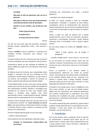 EAE 111 – INICIAÇÃO ESPIRITUAL
A verdade
Não pode ser dita aos ignorantes, pois sua luz os
ofuscaria...
Não pode ser dita aos maus, pois compreendendoa parcialmente fariam armas de destruição...
Guarde-a em teu coração e que ela fala por teus
atos:
Tenha a força da ciência,
A espada da fé, e
O escudo invencível do silêncio.
Hermes
Por que tem que existir algo está hermético, totalmente
fechado, lacrado, impenetrável, oculto..., não acessível a
todos?
Porque a verdade se tornou “proibitiva” e necessita-se ter
condições mínimas necessárias para penetrar seus
mistérios?
A história esotérica da Terra menciona que aqui já viveram
inúmeras civilizações, das mais avançadas as mais primitivas.
Lembrando-se apenas da alta civilização da Atlântida, há
apenas 12000 anos, pode-se ter uma noção do motivo dessa
proibição.
Os Atlantes viviam em harmonia, paz e prosperidade, tendo
atingido a culminância do que uma civilização na Terra
comportava, estando todos os habitantes, ou pelo menos a
sua maioria, com promoção a viverem em planetas, ou
planos, superiores pelo alto grau de evolução atingida.
A Comunidade Estelar em que a Terra esta inserida, decidiu
receber aqui uma leva de mais de 2 bilhões de entidades de
alto conhecimento cientifico, filosófico e tecnológico para
reciclarem-se na vivencia do amor, pois estavam muito
relapsos e atrasados nesse aspecto, mais muito
desenvolvidos mental e intelectualmente falando. Rebeldes
estavam quanto ao aprendizado do amor e humildade.
Portanto o termo iniciação nada mais é do que iniciar-se no
“conhecimento cientifico” de “como funcionam as Leis de
Deus”, pois quem domina o conhecimento domina a energia
e, portanto, domina a vida, a matéria e as pessoas que não
possuem tal conhecimento.
O termo Iniciação Espiritual pode nos soar meio vago:
- conhecer o plano espiritual?!
Porém podemos dar outro significado, ampliando-o para:
Iniciação no Conhecimento Intelecto-Moral das
Leis de Deus.

Lembrando que conhecimento traz poder, a próxima
pergunta é:
- o que fazer com o poder alcançado?
O poder em mentes elevadas é fonte de realização,
prosperidade e felicidade. É conquista da alma madura,
consequência natural do despertamento dos potenciais
latentes (existentes em nós por sermos um pedaço de Deus)
e que foram transformados ao logo do tempo, em poderes
ativos.
Porém, o poder nas mãos de espíritos sem o devido
amadurecimento moral é fonte de catástrofes, distúrbios,
transtornos e perturbações homéricas, criando drásticos
embaraços para a humanidade e para o próprio espirito
imaturo.
Por isso existe sempre um critério de “controle” sobre a
situação:
“Moral é força superior que dá direção à
inteligência”.
Iniciação e Viagem Astral - Lancelim / Miramez – João Nunes Maia
Se nós não temos um controle interior, outros irão nos
controlar e dominar. Escravizaremos uns e nos tornaremos
escravos de outros. Decorrência natura da Lei de Equilibrio
Universal.
Porem, se passarmos a nos conhecer melhor e,
automaticamente, definirmos um critério de controle
interior - feita através de uma reforma intima e trabalhandose por implantar hábitos sadios em nós - passamos a ter
domínio e controle sobre a energia chamada “emoção”
(móvel de ações) que ficará sob nosso comando e à nossa
disposição para operarmos o bem geral.
A Emoção é uma energia neutra, como a inteligência é uma
força neutra também, ou seja, não tem direção própria,
alguém tem que direcioná-la, mas altamente governáveis
para espíritos amadurecidos na experiência, pois tendo
consciência dos resultados das ações, primarão por atos
(pensamentos e sentimentos) direcionados à conformidade
com as Leis de Deus.
Um espirito amadurecido pelas experiências, aplicará toda e
qualquer energia disponível para a consecução de sua autorealização e nunca para atrasar seu caminho para a
felicidade – que se tornará eterna.

7. Conclusão:
Para termos domínio sobre a aplicação correta e coerente
do conhecimento a beneficio geral temos que ter um
domínio total e irrestrito sobre nosso comportamento, pois
a nossa conduta moral é quem controlará a aplicação do
conhecimento adquirido.
5

 