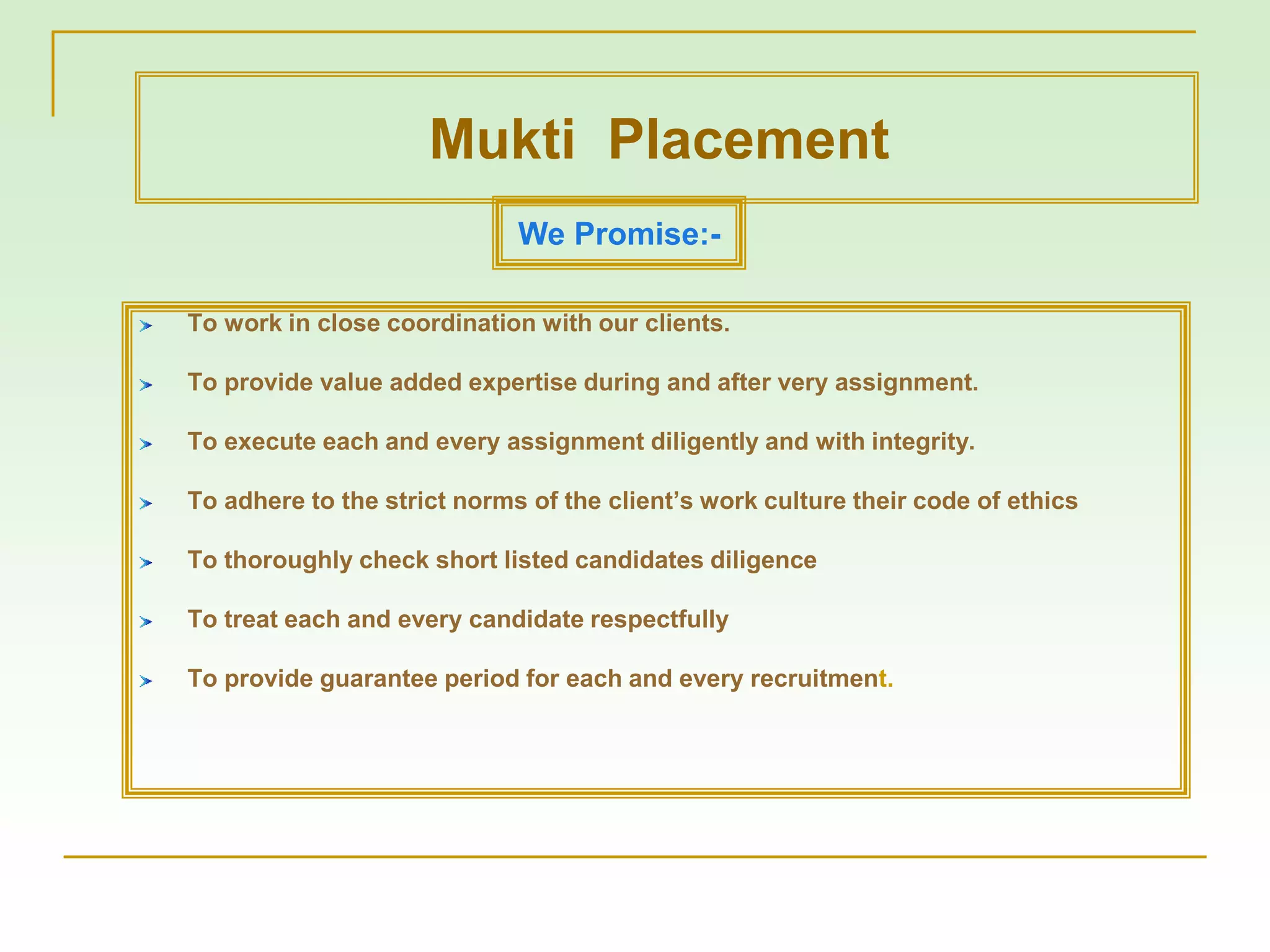 To work in close coordination with our clients.
To provide value added expertise during and after very assignment.
To execute each and every assignment diligently and with integrity.
To adhere to the strict norms of the client’s work culture their code of ethics
To thoroughly check short listed candidates diligence
To treat each and every candidate respectfully
To provide guarantee period for each and every recruitment.
We Promise:-
Mukti Placement
 