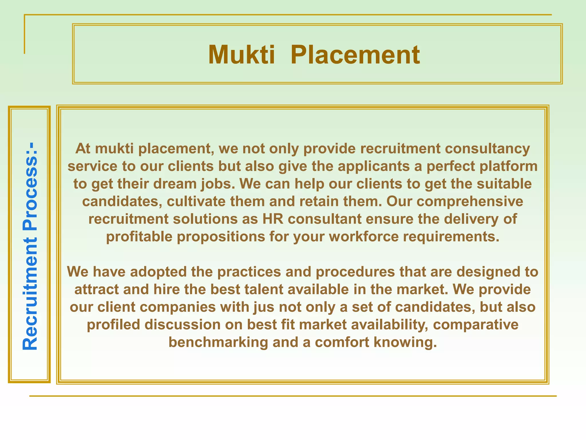 At mukti placement, we not only provide recruitment consultancy
service to our clients but also give the applicants a perfect platform
to get their dream jobs. We can help our clients to get the suitable
candidates, cultivate them and retain them. Our comprehensive
recruitment solutions as HR consultant ensure the delivery of
profitable propositions for your workforce requirements.
We have adopted the practices and procedures that are designed to
attract and hire the best talent available in the market. We provide
our client companies with jus not only a set of candidates, but also
profiled discussion on best fit market availability, comparative
benchmarking and a comfort knowing.
RecruitmentProcess:-
Mukti Placement
 