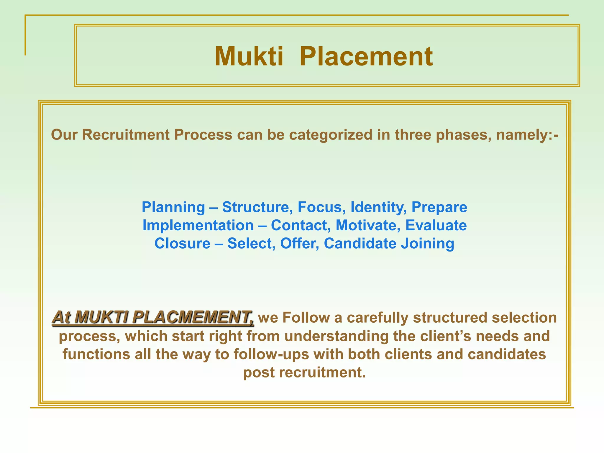 Our Recruitment Process can be categorized in three phases, namely:-
Planning – Structure, Focus, Identity, Prepare
Implementation – Contact, Motivate, Evaluate
Closure – Select, Offer, Candidate Joining
At MUKTI PLACMEMENT, we Follow a carefully structured selection
process, which start right from understanding the client’s needs and
functions all the way to follow-ups with both clients and candidates
post recruitment.
Mukti Placement
 