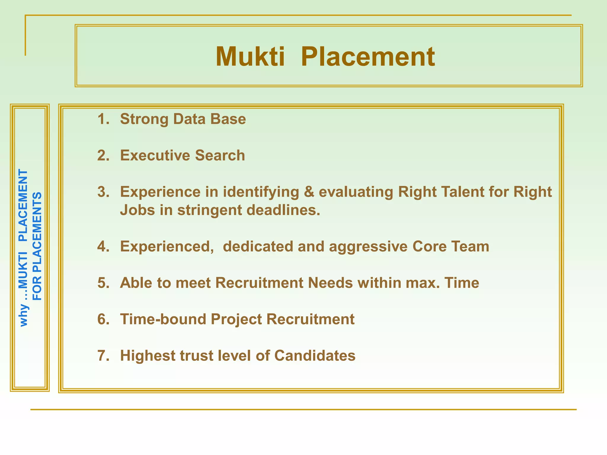 why…MUKTIPLACEMENT
FORPLACEMENTS
1. Strong Data Base
2. Executive Search
3. Experience in identifying & evaluating Right Talent for Right
Jobs in stringent deadlines.
4. Experienced, dedicated and aggressive Core Team
5. Able to meet Recruitment Needs within max. Time
6. Time-bound Project Recruitment
7. Highest trust level of Candidates
Mukti Placement
 