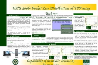 1. Introduction
REU 2006-Packet Loss Distributions of TCP using
Web100
Zoriel M. Salado, Mentors: Dr. Miguel A. Labrador and Cesar D. Guerrero
2. Methodology
3. Results
4. Conclusions
5. Acknowledgments
Department of Computer Science &
I want to thank to César D. Guerrero and Dr. Miguel A.
Labrador for their orientations and the National Science
Foundation for supporting this project.
TCP congestion control mechanism regulates the rate at
which packets are transmitted from sender to receiver.
When a packet loss occurs, TCP reduces the
transmission rate to avoid congestion. This reduction
does not consider the available bandwidth in the
connection, and so, it does not maximize bandwidth
utilization.
The motivation for this work is to provide a mechanism
to evaluate how often a bandwidth estimation has to be
performed for TCP to improve its congestion control
mechanism.
The objective of this research is to find the time
distribution between packet loss events in TCP
connections. 
A TCP connection was establish and congested to obtain
time intervals between congestion events.
2.1. Tools
We set a Testbed composed with two end hosts
communicated by a router machine based on
Dummynet. Dummynet is a packet shaper that allows to
set different bandwidths, delays, packet loss rates, and
more.
Congestion events were induced by variation in the packet loss rate and by generating cross traffic
using MGEN. To read from the TCP connection the times when a congestion event occurs, we use
Web100. It is a Linux kernel patch that allows to monitor TCP variables.
Specifically, the readvar command gets the
current value of a Web100/TCP variable from
one connection using the connection id,
obtained from a graphical user tool called Gutil
shown on the right.
Using a python script, we timestamp every
congestion event read with readvar and used a
Matlab program to plot the results.
2.2. Testing scenarios
To induce congestion events into the network, we applied Poisson
Cross Traffic to a 75% rate of the pipe’s total capacity. A FTP
connection was established from server-client and a 3GB file
transfer was sent. From that connection, time between congestion
events was measured.
Bandwidth
Cross
Traffic
512 Kbps (ADSL) 377 Kbps
1.5 Mbps (DS1/T1) 1.1 Mbps
50 Mbps (OC-1) 37.5 Mbps
The Cumulative Distribution
Functions (CDF) for the studied
scenarios show that for less than two
second congestion intervals:
•For an ADSL connection, 83% of the
congestion events occurs is less than
1s.
•For a DS1/T1 connection, the same
83% of the congestion events occurs
in less than 0.5 seconds. Bandwidth: 512 Kbps Bandwidth: 1.5 Mbps
Bandwidth: 50 Mbps
•For a OC-1 connection,
we see that 80% and
more of the congestion
events occur in 0.25
seconds. In addition, in
a lower rate of packet
loss, congestion events
are more often than in
higher rates of packet
loss.
•The lower the bandwidth, the less number of
congestion events and the longer the time between
them. A low bandwidth increases the RTT (Round
Trip Time) and reduces the frequency in which TCP
reacts to congestion events.
•In a high bandwidth link the number of congestion
events decreases when the packet loss rate increases.
In this case, the RTT is affected not by the
transmission speed but by the packet loss rate.
•For high loaded links (75% cross traffic and significant
packet loss rates), a bandwidth estimation mechanism
to provide channel information to TCP, has to be
performed in less than 1 second. That is the time
between the majority of the congestion events.
PLR 0.01 0.05 0.10
Cong.
Events
401 608 815
PLR 0.01 0.05 0.10
Cong.
Events
1048 1596 1778
PLR 0.01 0.05 0.10
Cong.
Events
7976 4216 1488
 