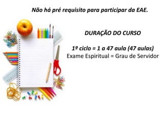 DURAÇÃO DO CURSO
1º ciclo = 1 a 47 aula (47 aulas)
Exame Espiritual = Grau de Servidor
Não há pré requisito para participar da EAE.
 
