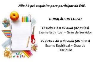 DURAÇÃO DO CURSO
1º ciclo = 1 a 47 aula (47 aulas)
Exame Espiritual = Grau de Servidor
2º ciclo = 48 a 93 aula (46 aulas)
Exame Espiritual = Grau de
Discípulo
Não há pré requisito para participar da EAE.
 