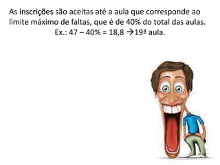 As inscrições são aceitas até a aula que corresponde ao
limite máximo de faltas, que é de 40% do total das aulas.
Ex.: 47 – 40% = 18,8 19ª aula.
 
