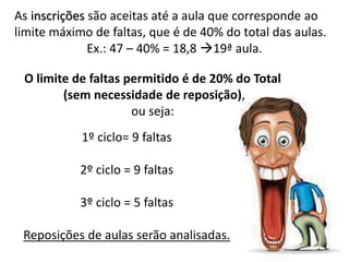 As inscrições são aceitas até a aula que corresponde ao
limite máximo de faltas, que é de 40% do total das aulas.
Ex.: 47 – 40% = 18,8 19ª aula.
1º ciclo= 9 faltas
2º ciclo = 9 faltas
3º ciclo = 5 faltas
Reposições de aulas serão analisadas.
O limite de faltas permitido é de 20% do Total
(sem necessidade de reposição),
ou seja:
 