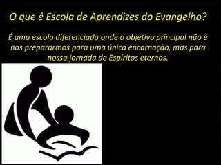 O que é Escola de Aprendizes do Evangelho?
É uma escola diferenciada onde o objetivo principal não é
nos prepararmos para uma única encarnação, mas para
nossa jornada de Espíritos eternos.
 
