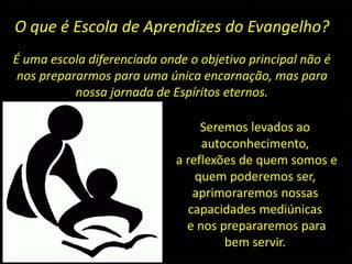 O que é Escola de Aprendizes do Evangelho?
É uma escola diferenciada onde o objetivo principal não é
nos prepararmos para uma única encarnação, mas para
nossa jornada de Espíritos eternos.
Seremos levados ao
autoconhecimento,
a reflexões de quem somos e
quem poderemos ser,
aprimoraremos nossas
capacidades mediúnicas
e nos prepararemos para
bem servir.
 