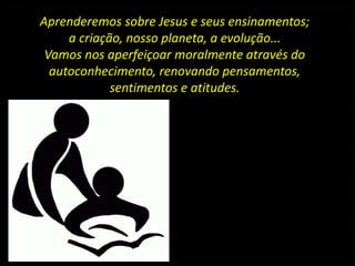 Aprenderemos sobre Jesus e seus ensinamentos;
a criação, nosso planeta, a evolução...
Vamos nos aperfeiçoar moralmente através do
autoconhecimento, renovando pensamentos,
sentimentos e atitudes.
 