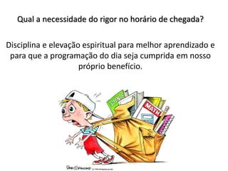 Qual a necessidade do rigor no horário de chegada?
Disciplina e elevação espiritual para melhor aprendizado e
para que a programação do dia seja cumprida em nosso
próprio benefício.
 