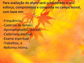 Para avaliação do aluno será considerado o seu
esforço, compromisso e conquista no campo moral,
com base em:
-Frequência;
-Caderno de temas;
-Aproveitamento teórico;
-Caderneta pessoal;
-Exame espiritual
-Trabalhos, e
-Reforma íntima.
 