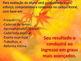 Para avaliação do aluno será considerado o seu
esforço, compromisso e conquista no campo moral,
com base em:
-Frequência;
-Caderno de temas;
-Aproveitamento teórico;
-Caderneta pessoal;
-Exame espiritual
-Trabalhos, e
-Reforma íntima.
Seu resultado o
conduzirá ao
ingresso em graus
mais avançados.
 
