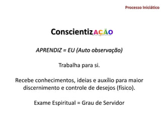 Conscientiz
Processo Iniciático
APRENDIZ = EU (Auto observação)
Trabalha para si.
Recebe conhecimentos, ideias e auxílio para maior
discernimento e controle de desejos (físico).
Exame Espiritual = Grau de Servidor
 