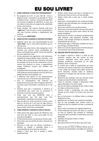 EU SOU LIVRE?
7. COMO COMEÇAR A FAZER ESSA PROGRAMAÇÃO?
 No programa da E.A.E. na aula: EAE 68 - Vícios e
defeitos morais – Conceitos e na aula EAE 73 - Vícios
e defeitos morais - Vivência - Exercício de Vida Plena
nós teremos condições de identificar os itens que
nos afetam e fazermos um programa de reabilitação
frente a nós mesmos.
 Preste atenção: não estamos fazendo nada para
“inglês ver!” mas sim para a nossa autoproteção e
não mais ficarmos escravos e dependentes das
sombras.
 Isso se chama LIBERTAÇÃO.
8. COMO EVITAR E ELIMINAR O CONTROLE EXTERNO?
 Podemos iniciar por uma conscientização de que
“SOU LIVRE”, mas é muito difícil identificar que eu
não sou livre!
 Achamos que somos livres e não enxergamos e nem
sentimos que estamos sendo manipulados por
forças muito poderosas, porém, fomos nós próprios
que nos sujeitamos à elas.
 Se eles quisessem nos sugestionar e nós tivéssemos
respaldo de conduta ilibada, limpa e honrada... a Lei
de Deus não o permitiria, pois criaríamos uma capa
de proteção em torno de nós, emitiríamos uma luz
imensa que ofuscaria as trevas e angariaríamos
amigos sintônicos conosco que também nos
protegeriam.
 A questão é fácil de entender e difícil de aplicar: voce
é tão poderoso quanto qualquer outro ser pois és um
pedaço de Deus como qualquer um.
 A diferença está apenas no seu despertamento
consciencial, que no momento está adormecido.
 Para os manipuladores não interessa seu
despertamento pois eles não conseguem dominar e
escravizar quem está lúcido e consciente de si e da
vida.
 Portanto para eles o importante é mantê-lo na
inconsciência pois assim eles te escravizam e
dominam e voce faz o que eles querem.
 Então voce tem que DECRETAR clara e
ostensivamente que não quer mais ficar
subordinado, submetido, escravizado a eles.
 Mas isso deve ser muito consciente e íntimo, nunca
pode vir de fora de ti: tem que ser algo íntimo e
profundo, pois terás que enfrentar muitos desafios
para se impor contra essa manipulação.
9. COMO ROMPER O CONTRATO COM AS TREVAS?
 Então vamos citar alguns pontos de referência, mas
voce terá que fazer os seus, para poder ter sua
assinatura energética:
 Primeiramente preciso me posicionar frente à vida:
 Peço à Deus que me perdoe de tudo o necessito ser
perdoado;
 Renuncio a tudo que me oferece resistência e
dificulte ou impede a realização plena e a
materialização de meus decretos interiores;
 Declaro à Deus que curo e perdoo a todos,
indistintamente.
 Ratifico minha aliança com Deus e entrego-me ao
domínio do Cristo em mim e em Sua vibração.
 Dedico minha vida a tudo isso, à minha própria
maestria.
 Apelo para a restauração do meu campo de energia
original e que seja infundido com a energia dourada
emanada de Cristo;
 Quero que aumente meu escudo protetor;
 Quero que se remova qualquer coisa que não seja da
natureza crística que possa existir dentro do meu
campo energético;
 Quero que se remova e se dissolva completamente
cada implante, cada dispositivo limitador, cada
parasita, cada energia semeada de discórdia e de
aniquilamento de meu ser;
 Testemunho agora a libertação completa de tudo o
que infringe a vontade de Deus.
 Apelo ao círculo de segurança da 13ª dimensão para
me assessorar nesse empreendimento.
10. PROCURE REPETIR ISSO (POR 21 DIAS):
 Eu revogo e renuncio a todos e a cada um dos
contratos, acordos que não servem ao bem
supremo, celebrados tanto nesta quanto em
passadas existências, encarnadas ou em vidas
paralelas, locais e temporais...
 Eu ordeno que a todos os responsáveis por estes
contratos que cessem e desistam e que abandonem
o meu campo de energias tanto agora quanto de
forma retroativa, levando todos os artefatos,
dispositivos e energias que não honrem a Deus e à
Sua Aliança;
 Determino que qualquer canal que drenava minha
energia que seja dissolvido completamente.
 Todos os contratos, energias e dispositivos estão
agora eliminados e me sinto curado
 Sou livre de todas as vibrações de dor, medo e culpa
em todas as dimensões da vida.
 Estando curado e perdoando, me sinto agora
elevado ao meu próprio Eu Crístico que mora em
mim.
 Que se transmute e se retifique todas as energias
disponíveis à mim;
 Agradeço por me libertar das cadeias da dualidade.
 Que eu seja protegido para sempre contra as
influências que me impedem de fazer a vontade de
Deus.
 Que se sele e se proteja essa sagrada experiencia;
 Tendo celebrado esse pacto com Deus, eu autorizo
ao meu Eu Superior que proceda às mudanças
necessárias para acomodar e materializar essa nova
dedicação.
 Agradeço, dou graças à Deus e a todos.
 Selo tudo isso.
 Que seja escrito no livro da vida e que assim seja.
___________
Antes da Aula de Vícios e Defeitos Morais para se
entender da manipulação e estratégia das sombras.
Norberto
 