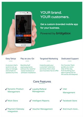Core Features
YOUR brand.
YOUR customers.
Get a custom-branded mobile app
for your business.
Easy Setup Pay-as-you-Go Targeted Marketing Dedicated Support
Dynamic Product
Management
Loyalty/Referal
Management
Payment Gateway
Integration
User
Management
Multi Store Intelligent Reports Facebook Store
Voucher Management And much more...
Powered by bridgebox.
A solution that’s
quick to set up,
easy to manage,
and simple to
update any time.
Monthly/half
yearly payments
without the need for
costly hardware or
software installation.
Instantly grab your
customers' attention
and show them what
your business has to offer.
Our Success Team
guides you every
step of the way,
from building your
app to going live on
the stores and beyond.
 