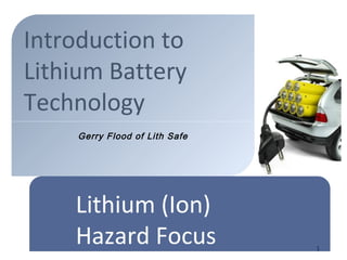 Introduction to
Lithium Battery
Technology
1
Lithium (Ion)
Hazard Focus
Gerry Flood of Lith Safe
 