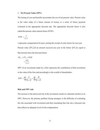 11
2. Net Present Value (NPV)
The timing of cost and benefits necessitates the use of net present value. Present value
is the value today of a future amount of money or a series of future payment
evaluated at the appropriate discount rate. The appropriate discount factor is also
called the present value interest factor (PVIF)
i
PVIF


1
1
i represents compensation for post- poning the receipt of cash returns for one year.
Present value  0PV of an amount received one year in the future  1FV is equal to
that amount times the discount factor.
i
FV
PVIFFVPV



1
1
10
NPV of an investment made by a firm represents the contribution of that investment
to the value of the firm and accordingly to the wealth of shareholders.
      



n
i
n
i
ii
i
B
i
C
NPV
1 1 11
Risk and NPV rule
The increase in the perceived risk of the investment results in a dramatic decline in its
NPV. However, the primary problem facing managers is the difficulty of evaluating
the risk associated with investment and then translating that risk into a discount rate
that reflects an adequate level of risk compensation.
 