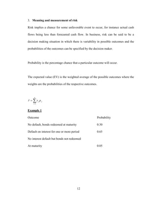 12
3. Meaning and measurement of risk
Risk implies a chance for some unfavorable event to occur, for instance actual cash
flows being less than forecasted cash flow. In business, risk can be said to be a
decision making situation in which there is variability in possible outcomes and the
probabilities of the outcomes can be specified by the decision maker.
Probability is the percentage chance that a particular outcome will occur.
The expected value (EV) is the weighted average of the possible outcomes where the
weights are the probabilities of the respective outcomes.


n
i
jj prr
1
Example 1
Outcome Probability
No default, bonds redeemed at maturity 0.30
Default on interest for one or more period 0.65
No interest default but bonds not redeemed
At maturity 0.05
 