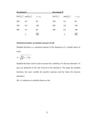 13
Investment I Investment II
NCF jr prob jp jj pr  NCF jr prob jp jj pr 
200 0.2 40 100 0.2 20
300 0.6 180 300 0.6 180
400 0.2 80 500 0.2 100
Ir 300 IIr 300
Standard deviation: an absolute measure of risk
Standard deviation is a statistical measure of the dispersion of a variable about its
mean.
 

n
i
jjj prr
1

Standard deviation can be used to measure the variability of a decision alternative. It
gives an indication of the risk involved in the alternative. The larger the standard
deviation, the more variable the possible outcomes and the riskier the decision
alternative.
SD = 0, indicates no variability hence no risk.
 