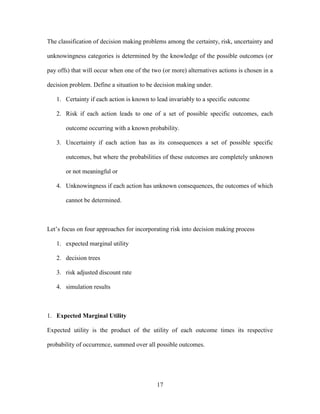 17
The classification of decision making problems among the certainty, risk, uncertainty and
unknowingness categories is determined by the knowledge of the possible outcomes (or
pay offs) that will occur when one of the two (or more) alternatives actions is chosen in a
decision problem. Define a situation to be decision making under.
1. Certainty if each action is known to lead invariably to a specific outcome
2. Risk if each action leads to one of a set of possible specific outcomes, each
outcome occurring with a known probability.
3. Uncertainty if each action has as its consequences a set of possible specific
outcomes, but where the probabilities of these outcomes are completely unknown
or not meaningful or
4. Unknowingness if each action has unknown consequences, the outcomes of which
cannot be determined.
Let’s focus on four approaches for incorporating risk into decision making process
1. expected marginal utility
2. decision trees
3. risk adjusted discount rate
4. simulation results
1. Expected Marginal Utility
Expected utility is the product of the utility of each outcome times its respective
probability of occurrence, summed over all possible outcomes.
 