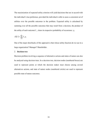 18
The maximization of expected utility criterion will yield decisions that are in accord with
the individual’s true preference, provided the individual is able to asses a consistent set of
utilities over the possible outcomes in the problem. Expected utility is calculated by
summing over all the possible outcomes that may result from a decision, the product of
the utility of each outcome iU , times its respective probability of occurrence ip
  

n
i
ii pUUE
1
One of the major drawbacks of this approach is that whose utility function do we use in a
large organization? Manager? Shareholder.
2. Decision tree
Decision problem involving a sequence of alternative actions and states of nature can also
be analyzed using decision trees. In a decision tree, decision nodes (numbered boxes) are
used to represent points at which the decision maker must choose among several
alternatives actions, and state of nature nodes (numbered circles) are used to represent
possible state of nature outcomes.
 