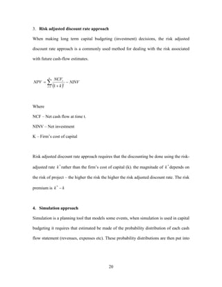 20
3. Risk adjusted discount rate approach
When making long term capital budgeting (investment) decisions, the risk adjusted
discount rate approach is a commonly used method for dealing with the risk associated
with future cash-flow estimates.
 



n
t
t
t
NINV
k
NCF
NPV
1 1
Where
NCF – Net cash flow at time t.
NINV – Net investment
K – Firm’s cost of capital
Risk adjusted discount rate approach requires that the discounting be done using the risk-
adjusted rate *
k rather than the firm’s cost of capital (k). the magnitude of *
k depends on
the risk of project – the higher the risk the higher the risk adjusted discount rate. The risk
premium is kk *
4. Simulation approach
Simulation is a planning tool that models some events, when simulation is used in capital
budgeting it requires that estimated be made of the probability distribution of each cash
flow statement (revenues, expenses etc). These probability distributions are then put into
 