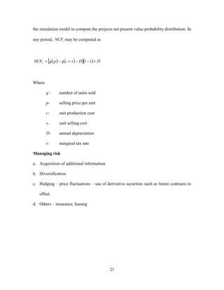 21
the simulation model to compute the projects net present value probability distribution. In
any period, tNCF may be computed as
      DtDscqpqNCFt  1
Where
q - number of units sold
p- selling price per unit
c- unit production cost
s- unit selling cost
D- annual depreciation
t- marginal tax rate
Managing risk
a. Acquisition of additional information
b. Diversification
c. Hedging – price fluctuations – use of derivative securities such as future contracts to
offset.
d. Others – insurance, leasing
 