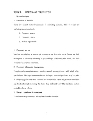 22
TOPIC 2: DEMAND AND FORECASTING
1. Demand analysis
2. Estimation of demand
There are several methods/techniques of estimating demand, three of which are
marketing research methods.
1. Consumer survey
2. Consumer clinics
3. Market experiments
1. Consumer survey
Involves questioning a sample of consumers to determine such factors as their
willingness to buy their sensitivity to price changes or relative price levels, and their
awareness to advertise companies.
2. Consumer clinics and focus groups
Experimental groups of consumers are given a small amount of money with which to buy
certain items. The experiment can observe the impact on actual purchases as price, price
of competing goods and other variables are manipulated. Then the group of consumers
are closely observed discussing the choice they made and why? The drawbacks include
costs, Hawthorne effects.
3. Market experiment in test stores
Examines the way consumers behave in real market situation.
 