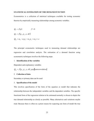 23
STATISTICAL ESTIMATION OF THE DEMAND FUNCTION
Econometrics is a collection of statistical techniques available for testing economic
theories by empirically measuring relationships among economic variables.
  0' fpfQd
 AEyppfQ yxd ,,,
  yppQ yxdx 3210
The principal econometric techniques used in measuring demand relationships are
regression and correlation analysis. The estimation of a demand function using
econometric techniques involves the following steps.
1. Identification of the variables
Dependent and explanatory variables
  ationautocorrelpopAEyppfQ yxdx ,,,,
2. Collection of data
Secondary or primary data can be used
3. Specification of the model
This involves specification of the form of the equation or model that indicates the
relationship between the independent variables and the dependent variables. The specific
functional form of the regression relation to be estimated normally is chosen to depict the
true demand relationship as closely as possible. Many alternatives and variations maybe
tried. Because there is often no a priori reason for expecting one form of model the true
 