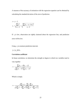 25
A measure of the accuracy of estimation with the regression equation can be obtained by
calculating the standard deviation of the error of prediction.
 
22
ˆ
22







n
bxay
n
e
s
yye
iii
e
If es is low, observation are tightly clustered about the regression line, and prediction
error will be low.
Using es to construct prediction intervals
 %952ˆ esy 
Correlation coefficient
In linear correlation, we determine the strength or degree to which two variables tend to
vary together
  
  




22
)( yyxx
yyxx
r
ii
ii
Which is simply
      
  



2222
iiii
iiii
yynxxn
yxyxn
r
 