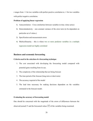 26
r ranges from +1 for two variables with perfect positive correlation to -1 for two variables
with perfect negative correlation.
Problem of applying linear regression
1. Autocorrelation – Cross similarities between variables in time. (time series)
2. Heteroskedasticity – non constant variance of the error term (to be dependent on
particular set of values.)
3. Specification and measurement errors
4. Multicollinearity – this is where two or more predictor variables in a multiple
regression model are highly correlated
Business and economic forecasting
Criteria used in the selection of a forecasting technique
1. The cost associated with developing the forecasting model compared with
potential gains resulting from its use.
2. The complexity of the relationship that are being forecast
3. The time period of the forecast (long term or short term)
4. The accuracy required of the model
5. The lead time necessary for making decisions dependent on the variables
estimated in the forecast model.
Evaluating the accuracy of forecasting model
One should be concerned with the magnitude of the errors of differences between the
observed (actual) Y and the forecasted values  Yˆ of the variables being examined.
 