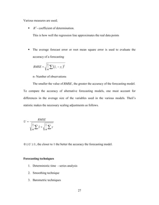 27
Various measures are used;
▪ 2
R - coefficient of determination.
This is how well the regression line approximates the real data points
▪ The average forecast error or root mean square error is used to evaluate the
accuracy of a forecasting
  
2
ˆ
1
tt yy
n
RMSE
n- Number of observations
The smaller the value of RMSE, the greater the accuracy of the forecasting model.
To compare the accuracy of alternative forecasting models, one must account for
differences in the average size of the variables used in the various models. Theil’s
statistic makes the necessary scaling adjustments as follows.
 

y
n
i
y
n
RMSE
U
ˆ
1
10 U , the closer to 1 the better the accuracy the forecasting model.
Forecasting techniques
1. Deterministic time - series analysis
2. Smoothing technique
3. Barometric techniques
 