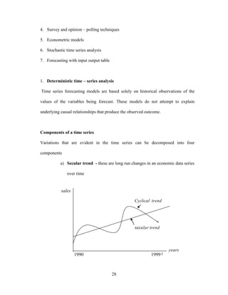 28
4. Survey and opinion – polling techniques
5. Econometric models
6. Stochastic time series analysis
7. Forecasting with input output table
1. Deterministic time – series analysis
Time series forecasting models are based solely on historical observations of the
values of the variables being forecast. These models do not attempt to explain
underlying casual relationships that produce the observed outcome.
Components of a time series
Variations that are evident in the time series can be decomposed into four
components
a) Secular trend - these are long run changes in an economic data series
over time
sales
1990 1999
years
t
trendularsec
trendCyclical
 