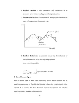 29
b) Cyclical variation – major expansions and contractions in an
economic series that are usually greater than year duration.
c) Seasonal effects – these causes variations during a year that tend to be
more or less consistent from year to year.
d) Random fluctuations- an economic series may be influenced by
random factors that are by and large not predictable.
some elementary models
 
patterntheondepedent
yyyy
yy
tttt
tt







11
1
ˆ
ˆ
2. Smoothing techniques
This is another form of time series forecasting model which assumes that an
underlying pattern can be found in the historical values of a variable that is being
forecast. It is assumed that these historical observations represent not only the
underlying pattern but also random variation.
sales
 monthst
nsfluctuatio
random
effectsSeasonal
 