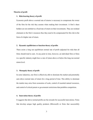 3
Theories of profit
1. Risk-bearing theory of profit
Economic profit above a normal rate of returns is necessary to compensate the owner
of the firm for the risk they assume when making their investment. A firm’s share
holders are not entitled to a fixed rate of return on their investments. They are residual
claimants to the firm’s resources thus they need to be compensated for this risk in the
form of a higher rate of return.
2. Dynamic equilibrium or function theory of profits
There exists a long run equilibrium normal rate of profit (adjusted for risk) that all
firms should tend to earn. At any point in time, however, an individual firm or firms
in a specific industry might have a rate of return above or below this long run normal
return level.
3. Monopoly theory of profit
In some industries, one firm is effectively able to dominate the market and potentially
earn above normal rates of return for a long period of time. This ability to dominate
the market may arise from economies of scale, control of essential natural resources,
and control of critical potent or government restrictions that prohibits competition.
4. Innovation theory of profits
It suggests that above normal profits are the rewards for successful innovations. Firms
that develop unique high quality products (Microsoft) or firms that successfully
 