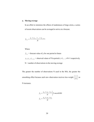 30
a. Moving average
In an effort to minimize the effects of randomness of large errors, a series
of recent observations can be averaged to arrive at a forecast.
N
yyy
y Nttt
t
11
1
...
ˆ 



Where
1
ˆ ty = forecast value of y for one period in future
11,,  Nttt tyy = observed values of Yin period t, t-1,…, t-N+1 respectively
N = number of observations in the moving average
The greater the number of observations N used in the MA, the greater the
smoothing effect because each new observation receives less weight 





N
1
as
N increases.
N
yyy
y
MAmonth
N
yyy
y
234
5
123
4
ˆ
3ˆ






 