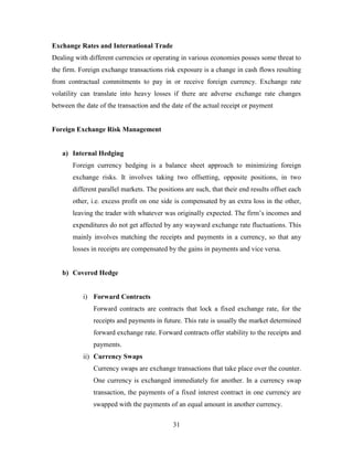 31
Exchange Rates and International Trade
Dealing with different currencies or operating in various economies posses some threat to
the firm. Foreign exchange transactions risk exposure is a change in cash flows resulting
from contractual commitments to pay in or receive foreign currency. Exchange rate
volatility can translate into heavy losses if there are adverse exchange rate changes
between the date of the transaction and the date of the actual receipt or payment
Foreign Exchange Risk Management
a) Internal Hedging
Foreign currency hedging is a balance sheet approach to minimizing foreign
exchange risks. It involves taking two offsetting, opposite positions, in two
different parallel markets. The positions are such, that their end results offset each
other, i.e. excess profit on one side is compensated by an extra loss in the other,
leaving the trader with whatever was originally expected. The firm’s incomes and
expenditures do not get affected by any wayward exchange rate fluctuations. This
mainly involves matching the receipts and payments in a currency, so that any
losses in receipts are compensated by the gains in payments and vice versa.
b) Covered Hedge
i) Forward Contracts
Forward contracts are contracts that lock a fixed exchange rate, for the
receipts and payments in future. This rate is usually the market determined
forward exchange rate. Forward contracts offer stability to the receipts and
payments.
ii) Currency Swaps
Currency swaps are exchange transactions that take place over the counter.
One currency is exchanged immediately for another. In a currency swap
transaction, the payments of a fixed interest contract in one currency are
swapped with the payments of an equal amount in another currency.
 