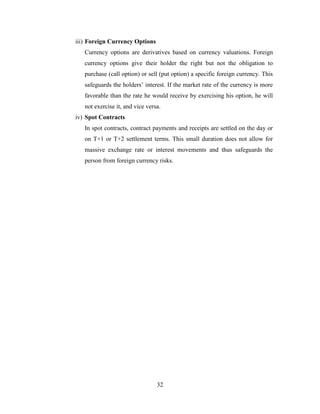 32
iii) Foreign Currency Options
Currency options are derivatives based on currency valuations. Foreign
currency options give their holder the right but not the obligation to
purchase (call option) or sell (put option) a specific foreign currency. This
safeguards the holders’ interest. If the market rate of the currency is more
favorable than the rate he would receive by exercising his option, he will
not exercise it, and vice versa.
iv) Spot Contracts
In spot contracts, contract payments and receipts are settled on the day or
on T+1 or T+2 settlement terms. This small duration does not allow for
massive exchange rate or interest movements and thus safeguards the
person from foreign currency risks.
 