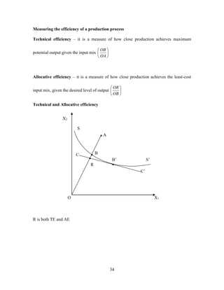 34
Measuring the efficiency of a production process
Technical efficiency – it is a measure of how close production achieves maximum
potential output given the input mix 





OA
OB
Allocative efficiency – it is a measure of how close production achieves the least-cost
input mix, given the desired level of output 





OB
OR
Technical and Allocative efficiency
R is both TE and AE
X2
O X1
S’
A
S
C
R
B’
B
C’
▪
▪
▪
▪
 