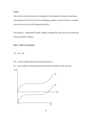 37
COST
The sacrifice incurred whenever an exchange or transformation of resources takes place.
Accounting cost involves the cost of exchanging a product or service (prices). Economic
costs involves the cost of the foregone alternative.
Cost function – mathematical model, schedule or graph that shows the cost of producing
various quantities of output.
Short – Run Cost Function
VCFCTC 
VC – cost of variable inputs to the production process.
FC – cost of inputs to the production process that are constant over the short run.
tcos
Q0
FC
VC
TC
 