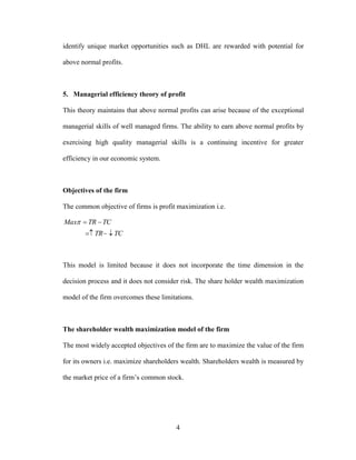 4
identify unique market opportunities such as DHL are rewarded with potential for
above normal profits.
5. Managerial efficiency theory of profit
This theory maintains that above normal profits can arise because of the exceptional
managerial skills of well managed firms. The ability to earn above normal profits by
exercising high quality managerial skills is a continuing incentive for greater
efficiency in our economic system.
Objectives of the firm
The common objective of firms is profit maximization i.e.
TCTR
TCTRMax


This model is limited because it does not incorporate the time dimension in the
decision process and it does not consider risk. The share holder wealth maximization
model of the firm overcomes these limitations.
The shareholder wealth maximization model of the firm
The most widely accepted objectives of the firm are to maximize the value of the firm
for its owners i.e. maximize shareholders wealth. Shareholders wealth is measured by
the market price of a firm’s common stock.
 