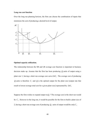 40
Long run cost function
Over the long run planning horizon, the firm can choose the combination of inputs that
minimizes the cost of producing a desired level of output.
Optimal capacity utilization.
The relationship between the SR and LR average cost function is important in business
decision make up. Assume that the firm has been producing 1Q units of output using a
plant size 1, having a short run average cost curve 1SAC . The average cost of producing
1Q units is therefore 1C and 1Q is the optimal output for the plant size [output rate that
result in lowest average total cost for a given plant size] represented by 1SAC
Suppose the firm wishes to expand output to 2Q ? The average cost in the short run would
be '
2C . However in the long run, it would be possible for the firm to build a plant size of
2, having a short run average cost of producing 2Q units of output would be only '
2C .
AC
'
2C
1C
2C
3C
1Q 2Q 3Q 4Q0
 