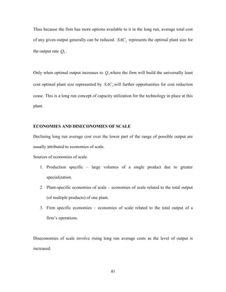 41
Thus because the firm has more options available to it in the long run, average total cost
of any given output generally can be reduced. 2SAC represents the optimal plant size for
the output rate 2Q .
Only when optimal output increases to 3Q where the firm will build the universally least
cost optimal plant size represented by 3SAC will further opportunities for cost reduction
cease. This is a long run concept of capacity utilization for the technology in place at this
plant.
ECONOMIES AND DISECONOMIES OF SCALE
Declining long run average cost over the lower part of the range of possible output are
usually attributed to economies of scale.
Sources of economies of scale.
1. Production specific – large volumes of a single product due to greater
specialization.
2. Plant-specific economies of scale – economies of scale related to the total output
(of multiple products) of one plant.
3. Firm specific economies – economies of scale related to the total output of a
firm’s operations.
Diseconomies of scale involve rising long run average costs as the level of output is
increased.
 
