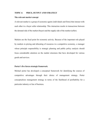 43
TOPIC 4: PRICE, OUTPUT AND STRATEGY
The relevant market concept
A relevant market is a group of economic agents (individuals and firms) that interact with
each other in a buyer seller relationship. This interaction results in transactions between
the demand side of the market (buyer) and the supply side of the market (seller).
Markets are the focal point for economic activity. Because of the important role played
by markets in pricing and allocating of resources in a competitive economy, a manager
whose principle responsibility is strategic planning and public policy analysis should
focus considerable attention on the market structures that have developed for various
goods and services.
Porter’s five forces strategic framework
Michael porter has developed a conceptual framework for identifying the sources of
competitive advantages through their choice of management strategy. Porter
conceptualizes management strategy in terms of the likelihood of profitability for a
particular industry or line of business.
 